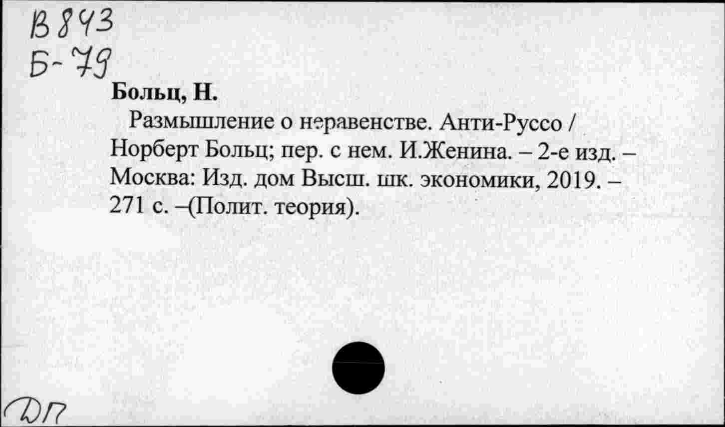 ﻿М</3
Б- 43
Больц, Н.
Размышление о неравенстве. Анти-Руссо / Норберт Больц; пер. с нем. И.Женина. - 2-е изд. Москва: Изд. дом Высш. шк. экономики, 2019. -271 с. -(Полит, теория).
